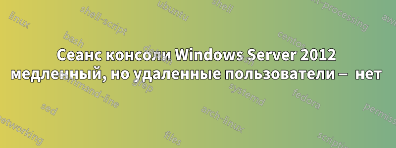 Сеанс консоли Windows Server 2012 медленный, но удаленные пользователи — нет