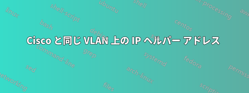 Cisco と同じ VLAN 上の IP ヘルパー アドレス