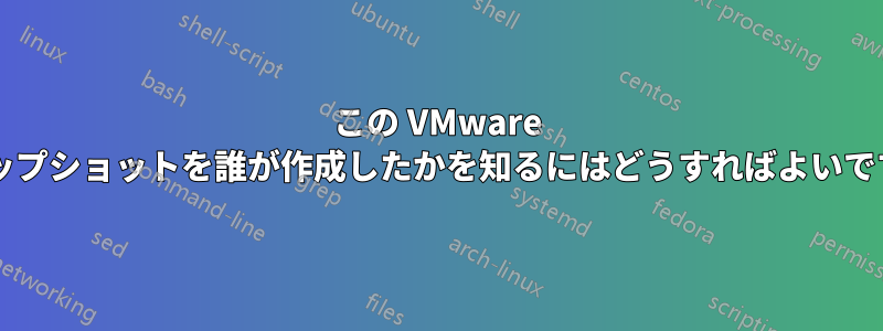 この VMware スナップショットを誰が作成したかを知るにはどうすればよいですか?