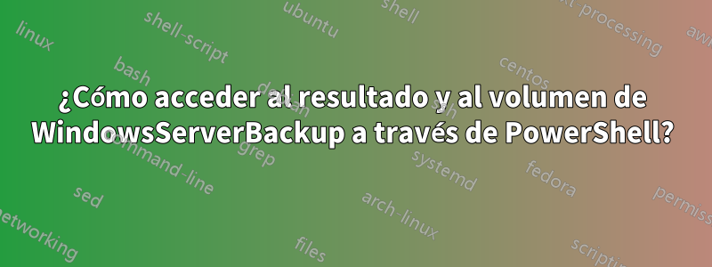 ¿Cómo acceder al resultado y al volumen de WindowsServerBackup a través de PowerShell?