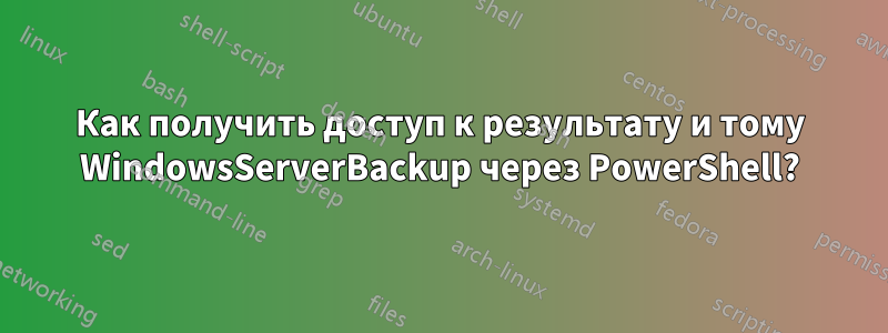 Как получить доступ к результату и тому WindowsServerBackup через PowerShell?