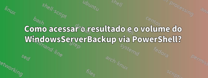 Como acessar o resultado e o volume do WindowsServerBackup via PowerShell?