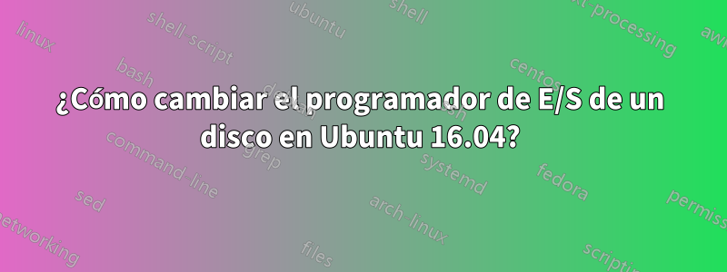 ¿Cómo cambiar el programador de E/S de un disco en Ubuntu 16.04?