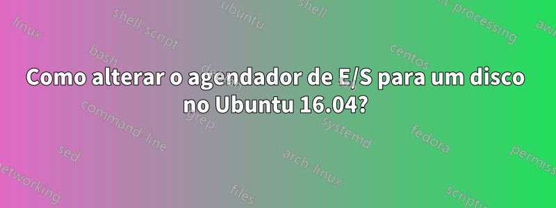 Como alterar o agendador de E/S para um disco no Ubuntu 16.04?