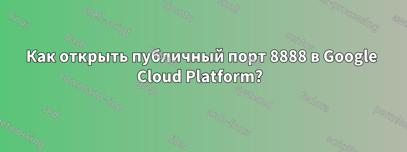 Как открыть публичный порт 8888 в Google Cloud Platform? 