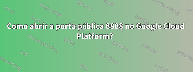 Como abrir a porta pública 8888 no Google Cloud Platform? 