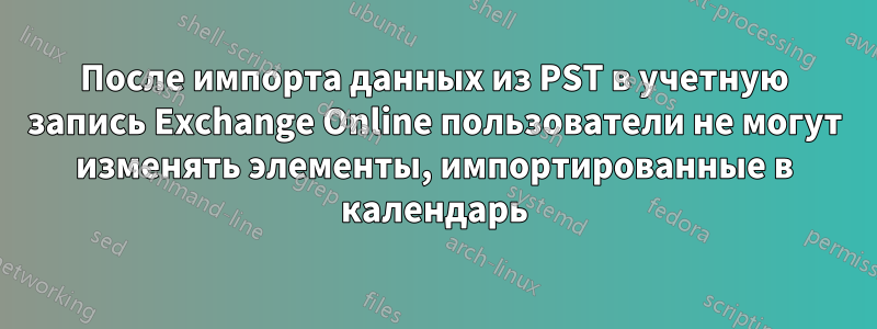 После импорта данных из PST в учетную запись Exchange Online пользователи не могут изменять элементы, импортированные в календарь