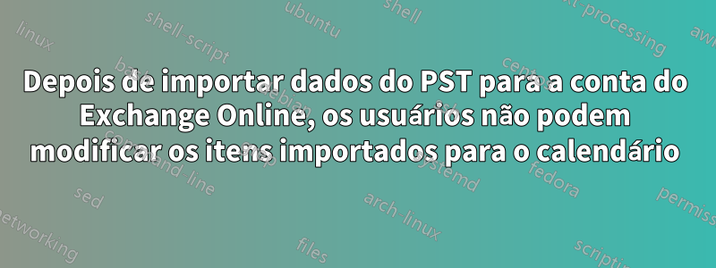 Depois de importar dados do PST para a conta do Exchange Online, os usuários não podem modificar os itens importados para o calendário