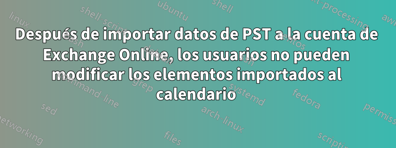 Después de importar datos de PST a la cuenta de Exchange Online, los usuarios no pueden modificar los elementos importados al calendario