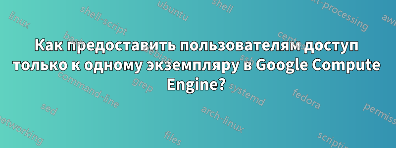 Как предоставить пользователям доступ только к одному экземпляру в Google Compute Engine?