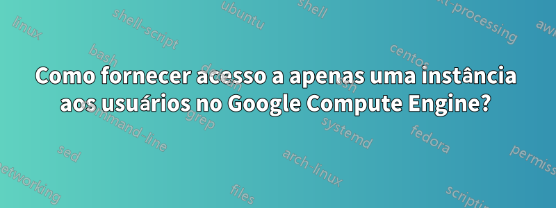 Como fornecer acesso a apenas uma instância aos usuários no Google Compute Engine?