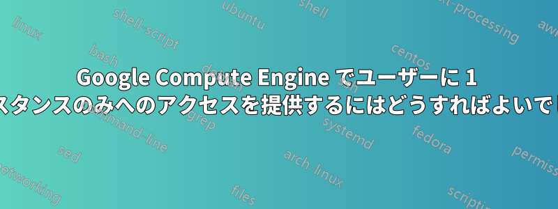 Google Compute Engine でユーザーに 1 つのインスタンスのみへのアクセスを提供するにはどうすればよいでしょうか?