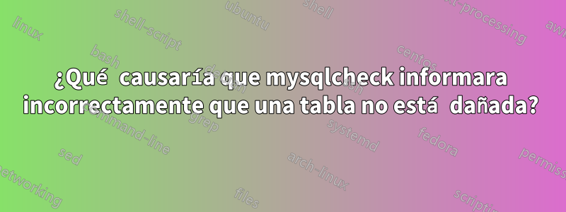 ¿Qué causaría que mysqlcheck informara incorrectamente que una tabla no está dañada?