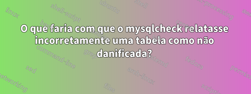 O que faria com que o mysqlcheck relatasse incorretamente uma tabela como não danificada?