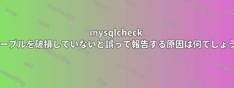 mysqlcheck がテーブルを破損していないと誤って報告する原因は何でしょうか?