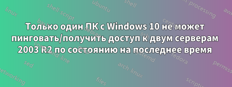 Только один ПК с Windows 10 не может пинговать/получить доступ к двум серверам 2003 R2 по состоянию на последнее время