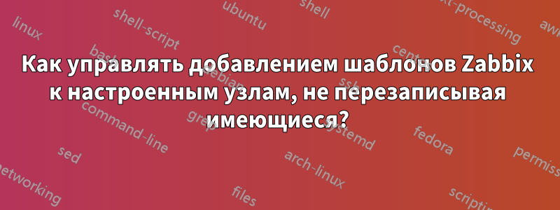 Как управлять добавлением шаблонов Zabbix к настроенным узлам, не перезаписывая имеющиеся?