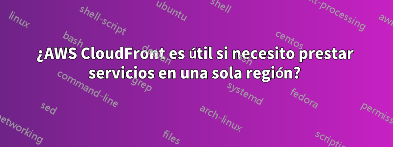 ¿AWS CloudFront es útil si necesito prestar servicios en una sola región?