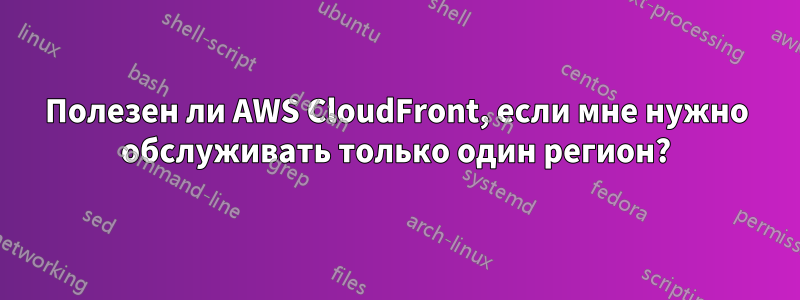 Полезен ли AWS CloudFront, если мне нужно обслуживать только один регион?