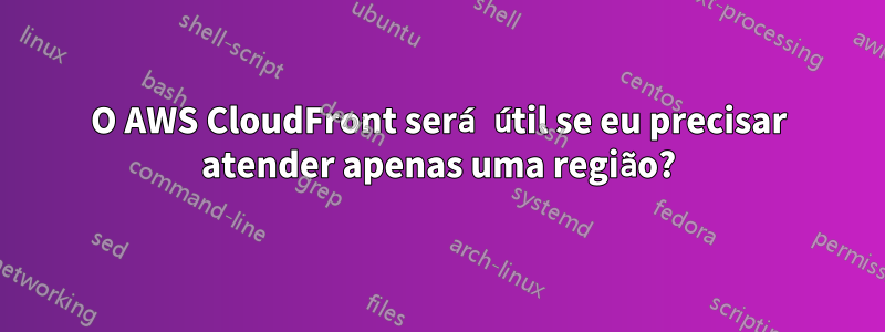 O AWS CloudFront será útil se eu precisar atender apenas uma região?