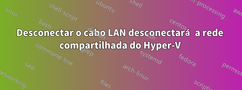 Desconectar o cabo LAN desconectará a rede compartilhada do Hyper-V