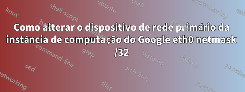 Como alterar o dispositivo de rede primário da instância de computação do Google eth0 netmask /32