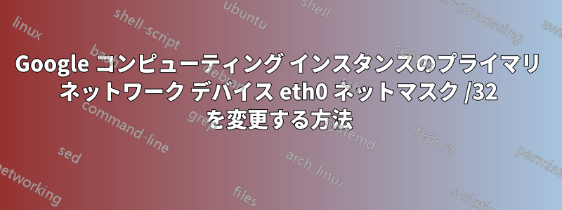 Google コンピューティング インスタンスのプライマリ ネットワーク デバイス eth0 ネットマスク /32 を変更する方法