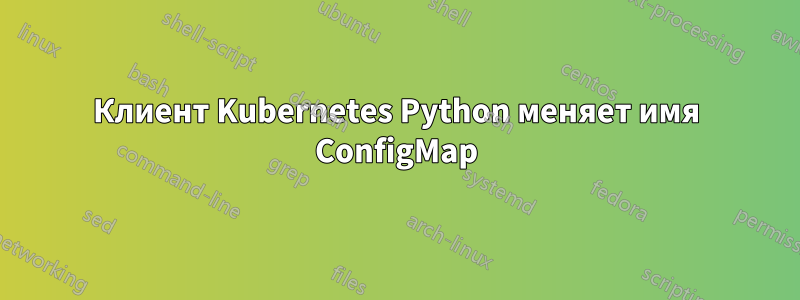 Клиент Kubernetes Python меняет имя ConfigMap