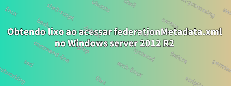 Obtendo lixo ao acessar federationMetadata.xml no Windows server 2012 R2