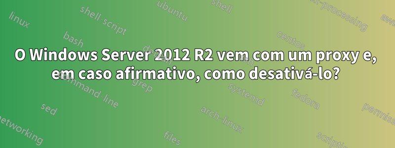 O Windows Server 2012 R2 vem com um proxy e, em caso afirmativo, como desativá-lo?