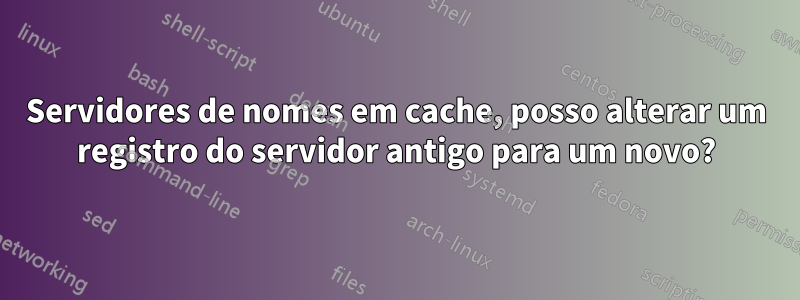 Servidores de nomes em cache, posso alterar um registro do servidor antigo para um novo?