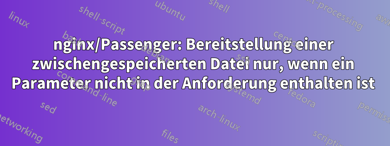 nginx/Passenger: Bereitstellung einer zwischengespeicherten Datei nur, wenn ein Parameter nicht in der Anforderung enthalten ist