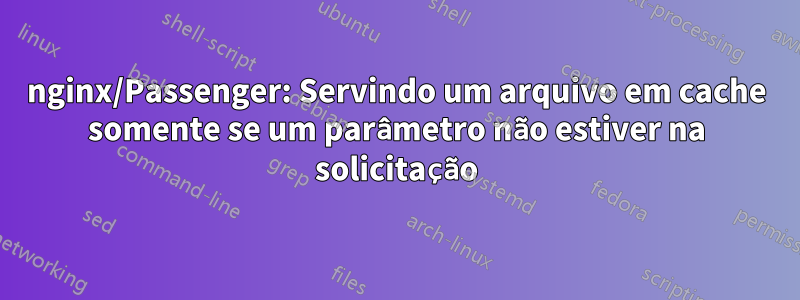 nginx/Passenger: Servindo um arquivo em cache somente se um parâmetro não estiver na solicitação