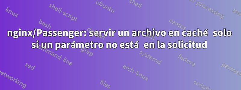 nginx/Passenger: servir un archivo en caché solo si un parámetro no está en la solicitud