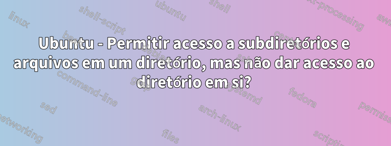 Ubuntu - Permitir acesso a subdiretórios e arquivos em um diretório, mas não dar acesso ao diretório em si?