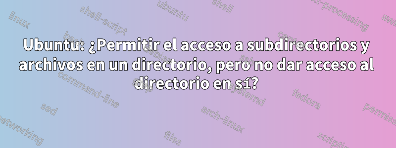 Ubuntu: ¿Permitir el acceso a subdirectorios y archivos en un directorio, pero no dar acceso al directorio en sí?