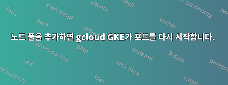 노드 풀을 추가하면 gcloud GKE가 포드를 다시 시작합니다.