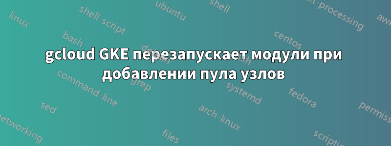 gcloud GKE перезапускает модули при добавлении пула узлов