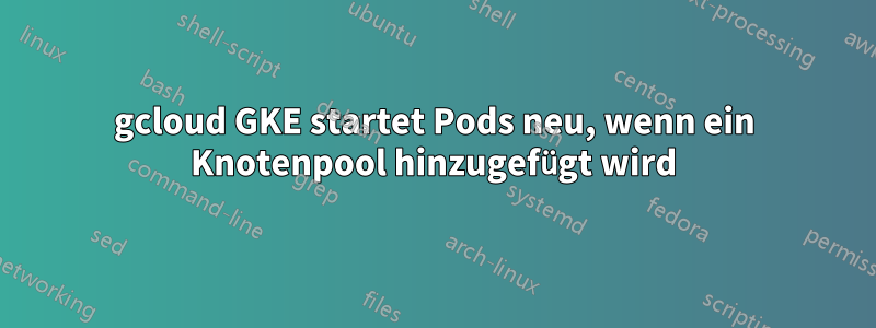 gcloud GKE startet Pods neu, wenn ein Knotenpool hinzugefügt wird