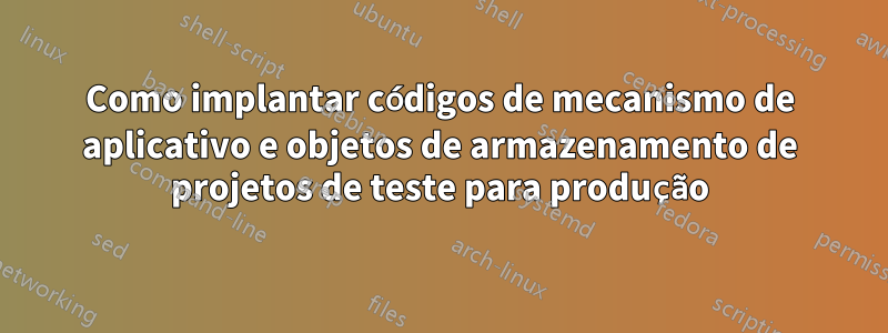 Como implantar códigos de mecanismo de aplicativo e objetos de armazenamento de projetos de teste para produção