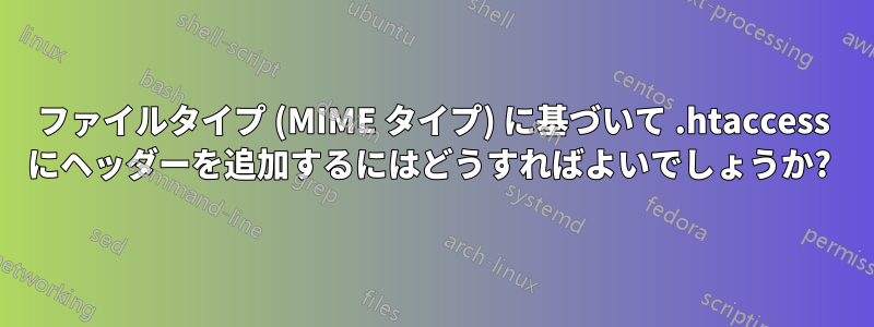 ファイルタイプ (MIME タイプ) に基づいて .htaccess にヘッダーを追加するにはどうすればよいでしょうか? 