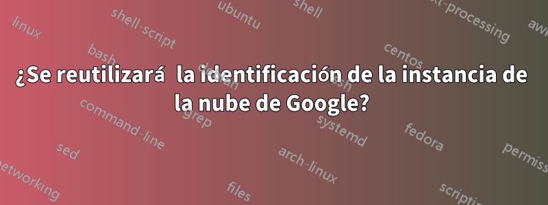 ¿Se reutilizará la identificación de la instancia de la nube de Google?