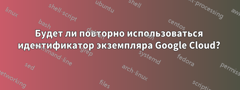 Будет ли повторно использоваться идентификатор экземпляра Google Cloud?