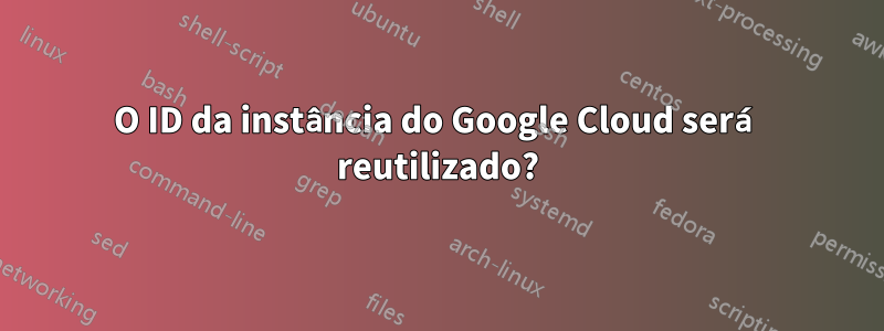 O ID da instância do Google Cloud será reutilizado?