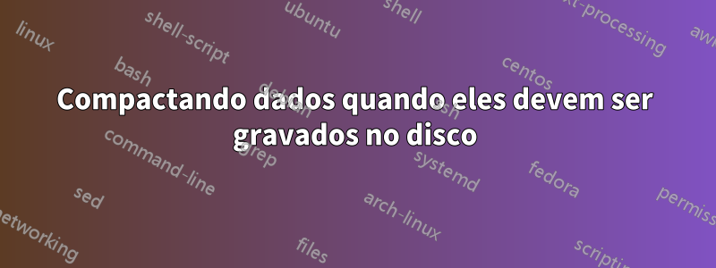 Compactando dados quando eles devem ser gravados no disco