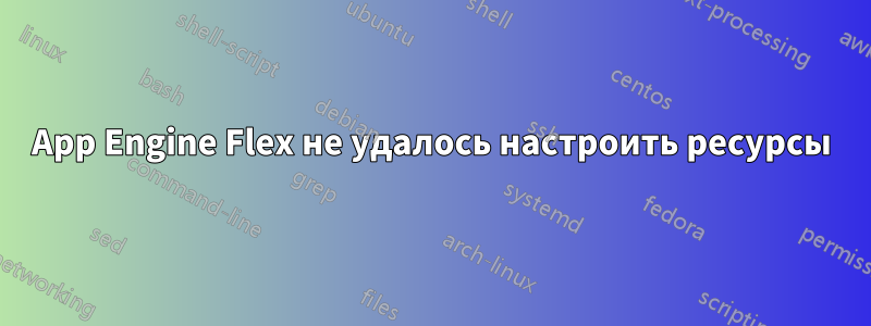 App Engine Flex не удалось настроить ресурсы