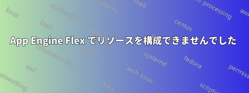 App Engine Flex でリソースを構成できませんでした