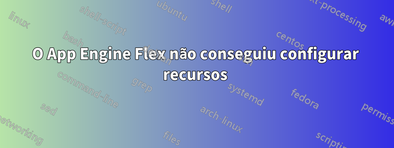 O App Engine Flex não conseguiu configurar recursos