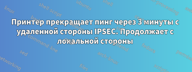 Принтер прекращает пинг через 3 минуты с удаленной стороны IPSEC. Продолжает с локальной стороны