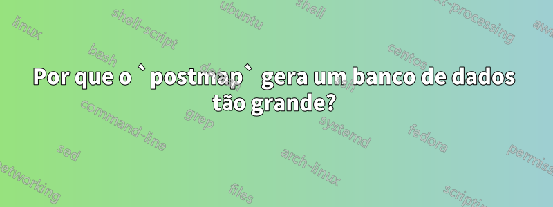 Por que o `postmap` gera um banco de dados tão grande?